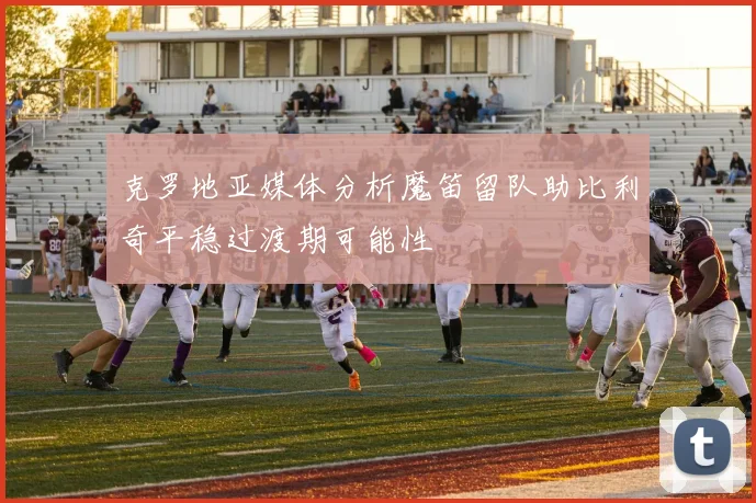 克罗地亚媒体分析魔笛留队助比利奇平稳过渡期可能性