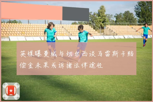 英媒曝曼城与切尔西谈马雷斯卡赔偿金未果或诉诸法律途径