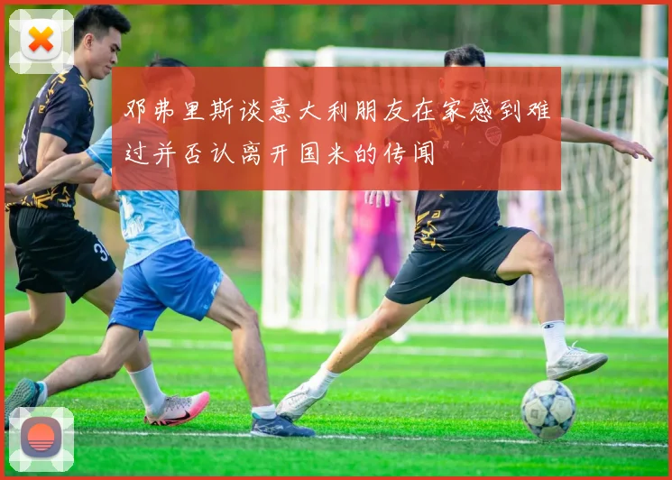 邓弗里斯谈意大利朋友在家感到难过并否认离开国米的传闻