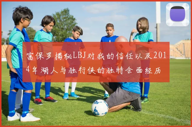 富保罗揭秘LBJ对我的信任以及2014年湖人与独行侠的独特会面经历
