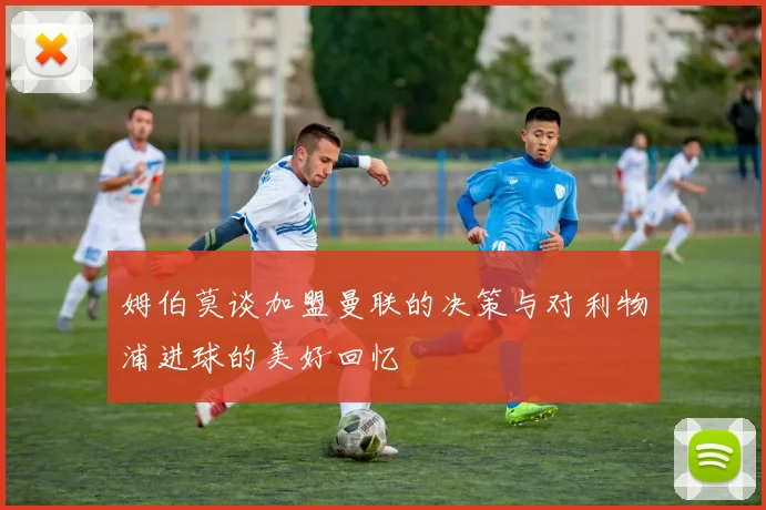 姆伯莫谈加盟曼联的决策与对利物浦进球的美好回忆
