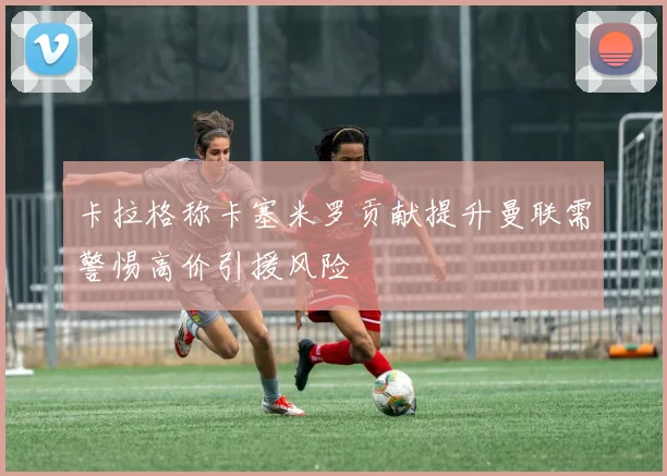 卡拉格称卡塞米罗贡献提升曼联需警惕高价引援风险