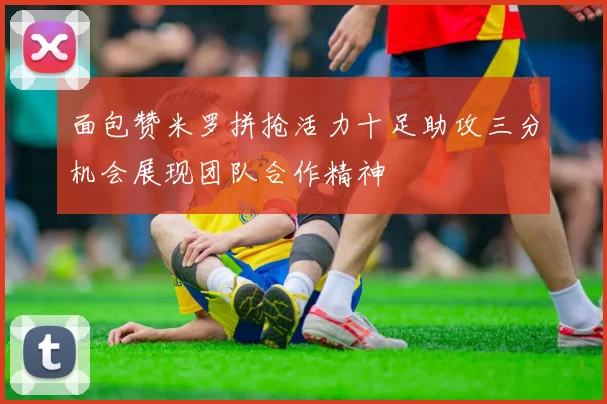 面包赞米罗拼抢活力十足助攻三分机会展现团队合作精神