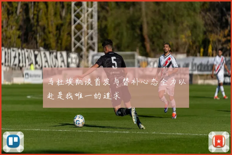 马杜埃凯谈首发与替补心态全力以赴是我唯一的追求