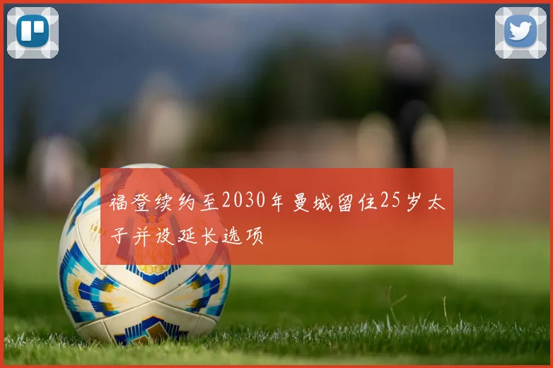 福登续约至2030年曼城留住25岁太子并设延长选项