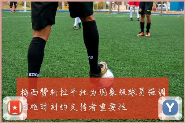 梅西赞科拉平托为现象级球员强调困难时刻的支持者重要性