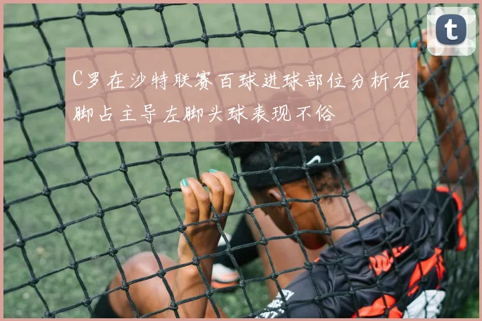 C罗在沙特联赛百球进球部位分析右脚占主导左脚头球表现不俗