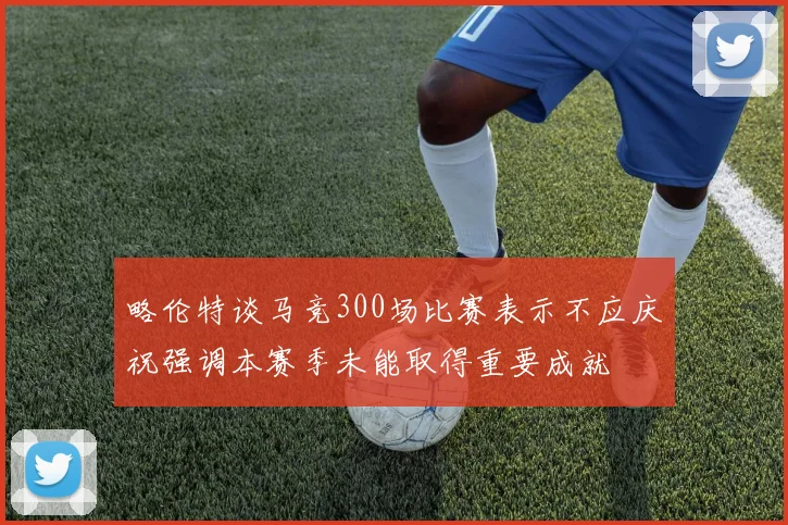 略伦特谈马竞300场比赛表示不应庆祝强调本赛季未能取得重要成就