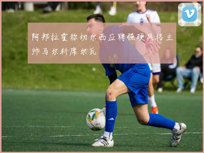 阿邦拉霍称切尔西应聘强硬风格主帅马尔科席尔瓦