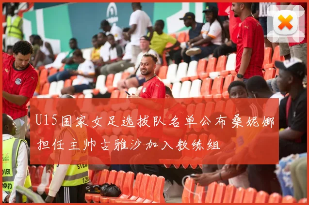 U15国家女足选拔队名单公布桑妮娜担任主帅古雅沙加入教练组