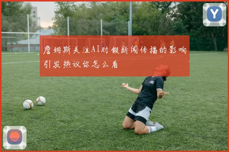 詹姆斯关注AI对假新闻传播的影响引发热议你怎么看