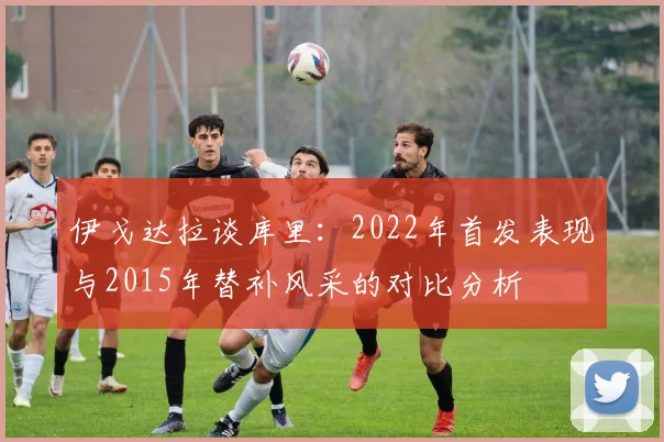 伊戈达拉谈库里：2022年首发表现与2015年替补风采的对比分析