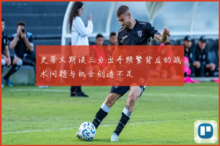 史蒂文斯谈三分出手频繁背后的战术问题与机会创造不足