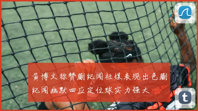 黄博文称赞蒯纪闻社媒表现出色蒯纪闻幽默回应定位球实力强大